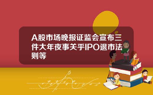 A股市场晚报证监会宣布三件大年夜事关乎IPO退市法则等