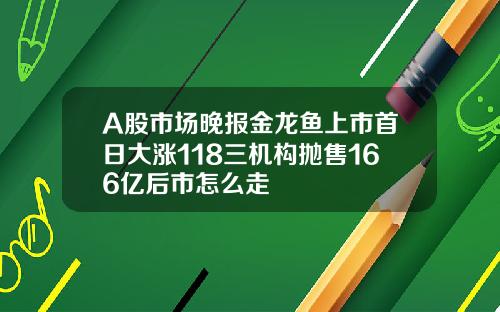 A股市场晚报金龙鱼上市首日大涨118三机构抛售166亿后市怎么走