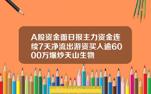 A股资金面日报主力资金连续7天净流出游资买入逾6000万爆炒天山生物