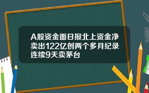 A股资金面日报北上资金净卖出122亿创两个多月纪录连续9天卖茅台