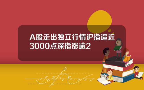 A股走出独立行情沪指逼近3000点深指涨逾2