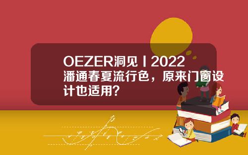 OEZER洞见丨2022潘通春夏流行色，原来门窗设计也适用？