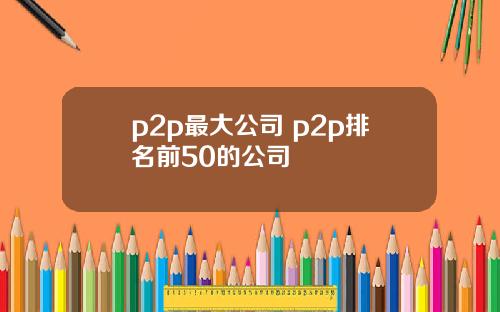 p2p最大公司 p2p排名前50的公司