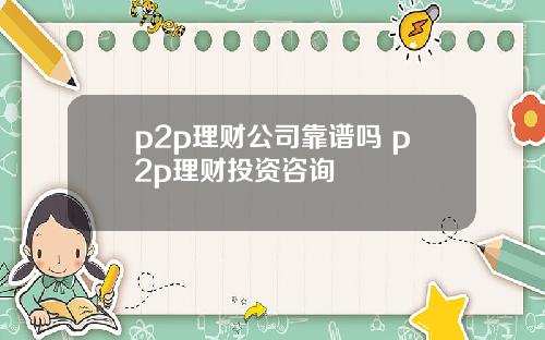 p2p理财公司靠谱吗 p2p理财投资咨询