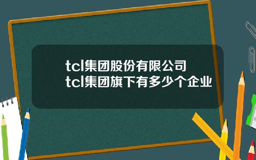 tcl集团股份有限公司 tcl集团旗下有多少个企业