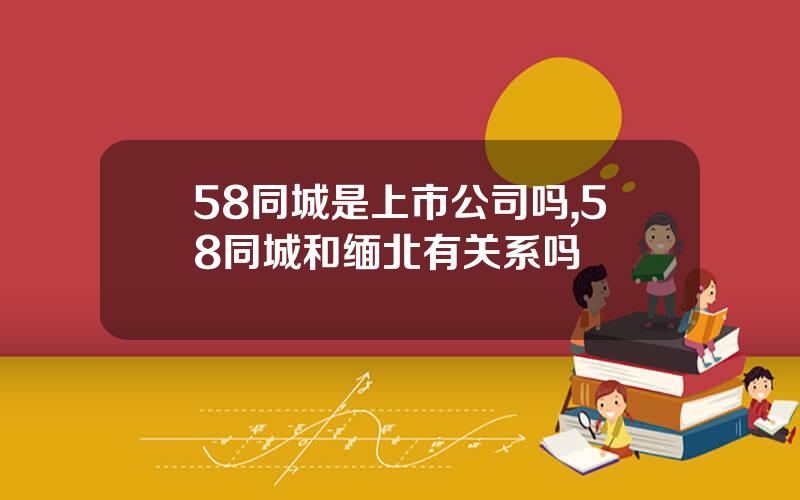 58同城是上市公司吗,58同城和缅北有关系吗
