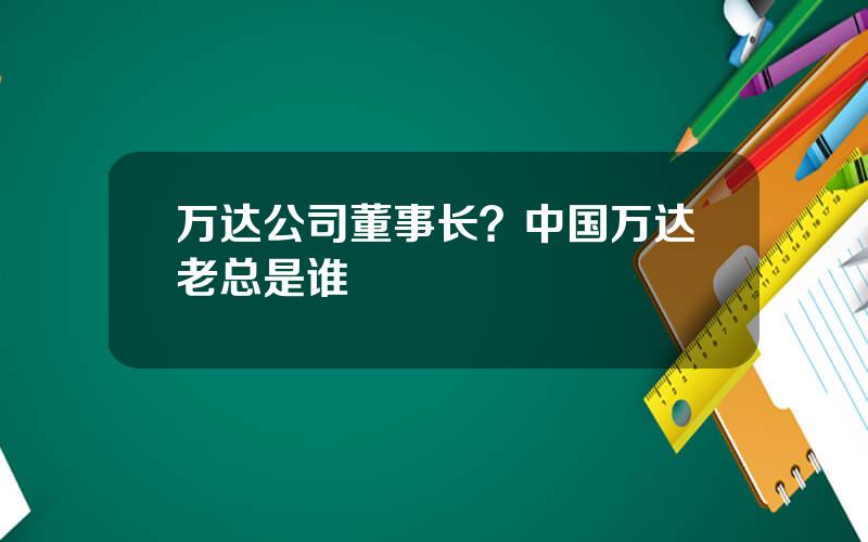 万达公司董事长？中国万达老总是谁