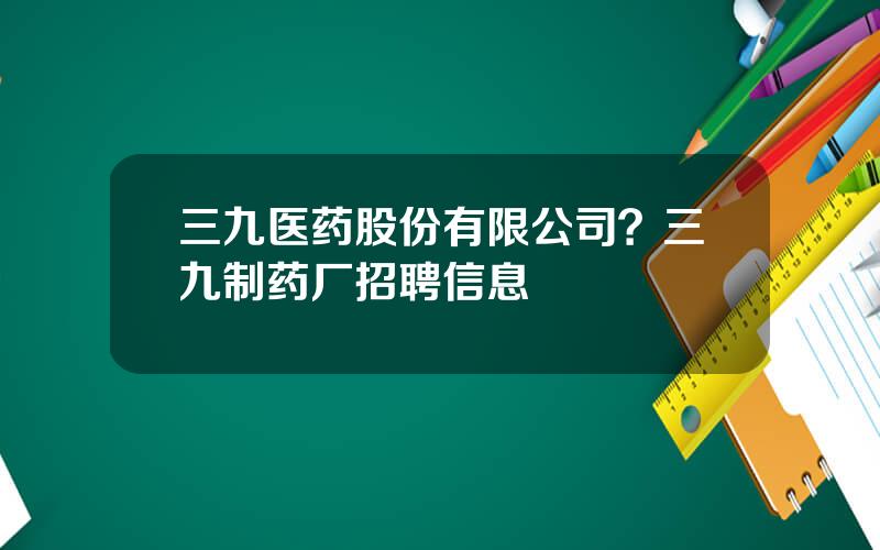 三九医药股份有限公司？三九制药厂招聘信息