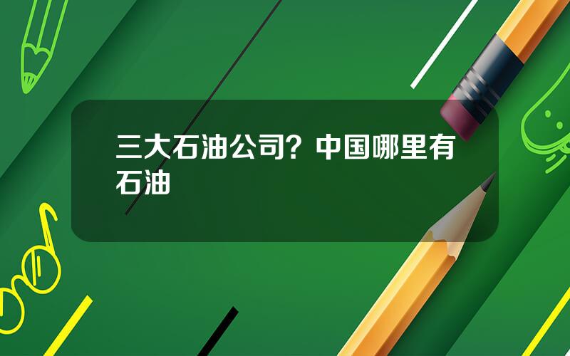 三大石油公司？中国哪里有石油