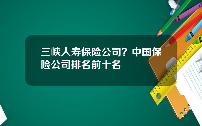 三峡人寿保险公司？中国保险公司排名前十名