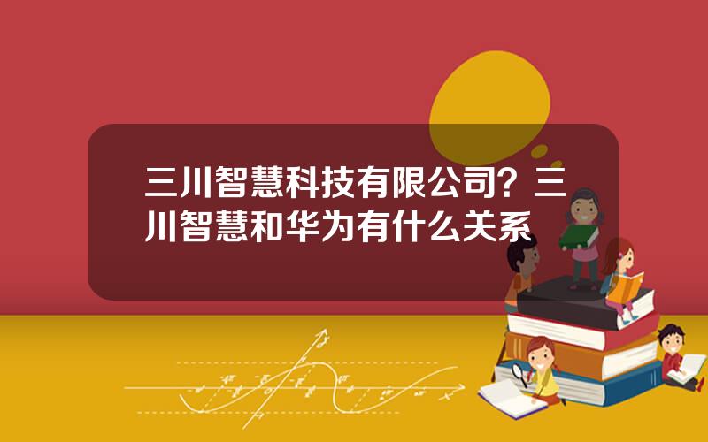 三川智慧科技有限公司？三川智慧和华为有什么关系