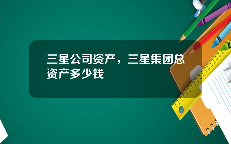 三星公司资产，三星集团总资产多少钱