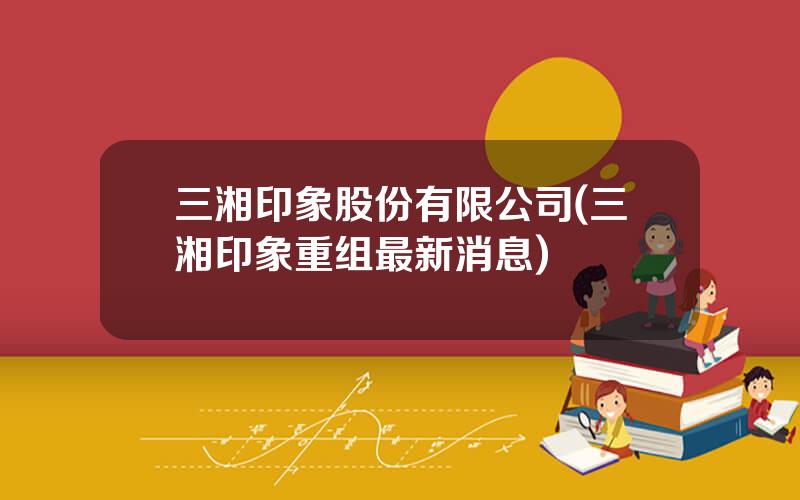 三湘印象股份有限公司(三湘印象重组最新消息)