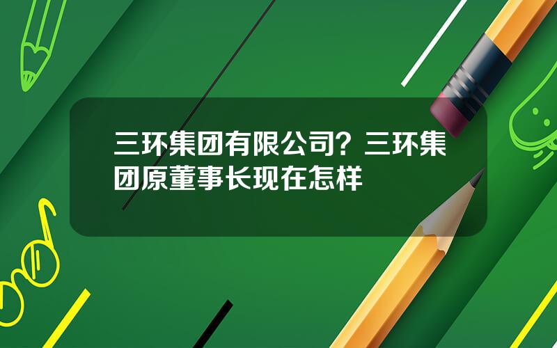 三环集团有限公司？三环集团原董事长现在怎样