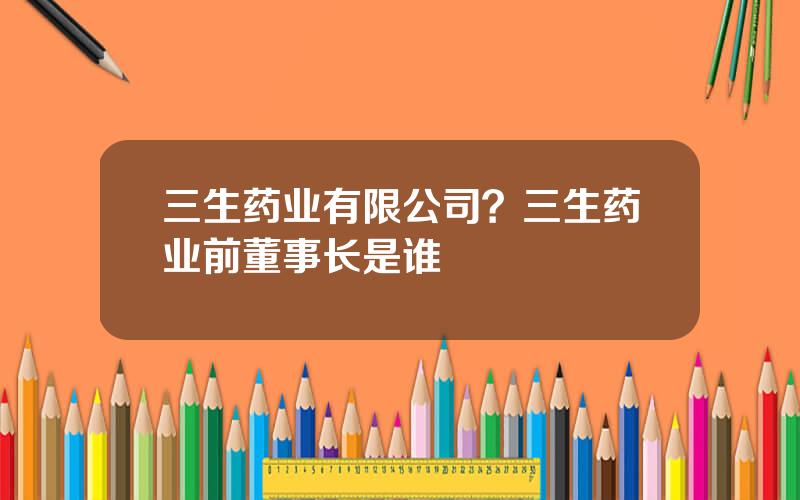 三生药业有限公司？三生药业前董事长是谁