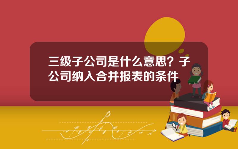 三级子公司是什么意思？子公司纳入合并报表的条件