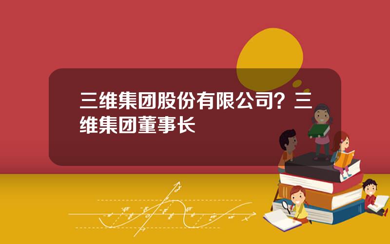 三维集团股份有限公司？三维集团董事长