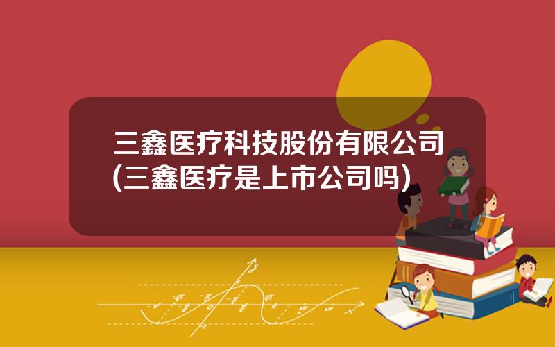 三鑫医疗科技股份有限公司(三鑫医疗是上市公司吗)