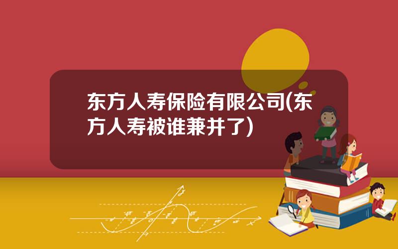 东方人寿保险有限公司(东方人寿被谁兼并了)