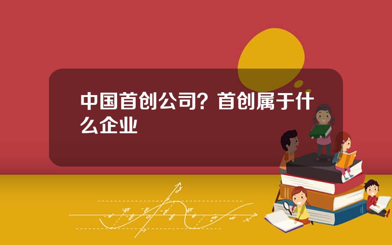 中国首创公司？首创属于什么企业