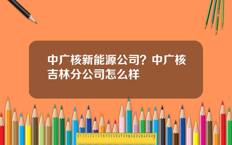 中广核新能源公司？中广核吉林分公司怎么样