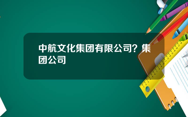 中航文化集团有限公司？集团公司