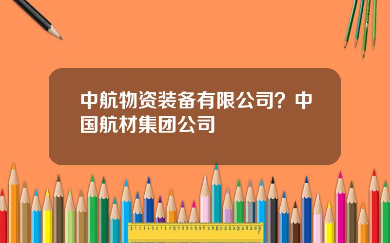 中航物资装备有限公司？中国航材集团公司