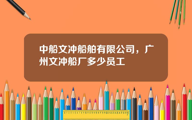 中船文冲船舶有限公司，广州文冲船厂多少员工