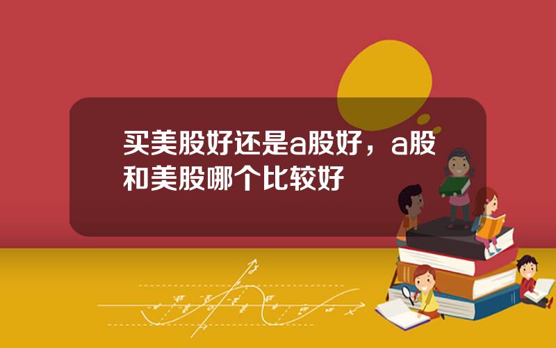 买美股好还是a股好，a股和美股哪个比较好