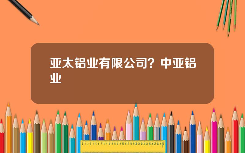 亚太铝业有限公司？中亚铝业
