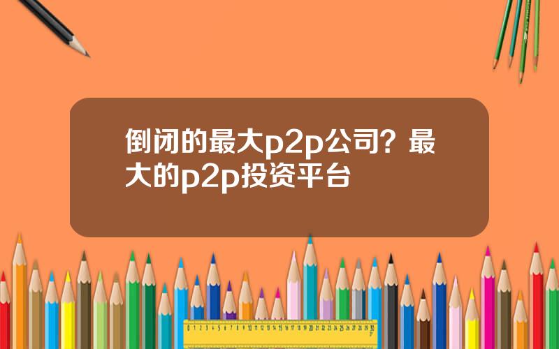 倒闭的最大p2p公司？最大的p2p投资平台