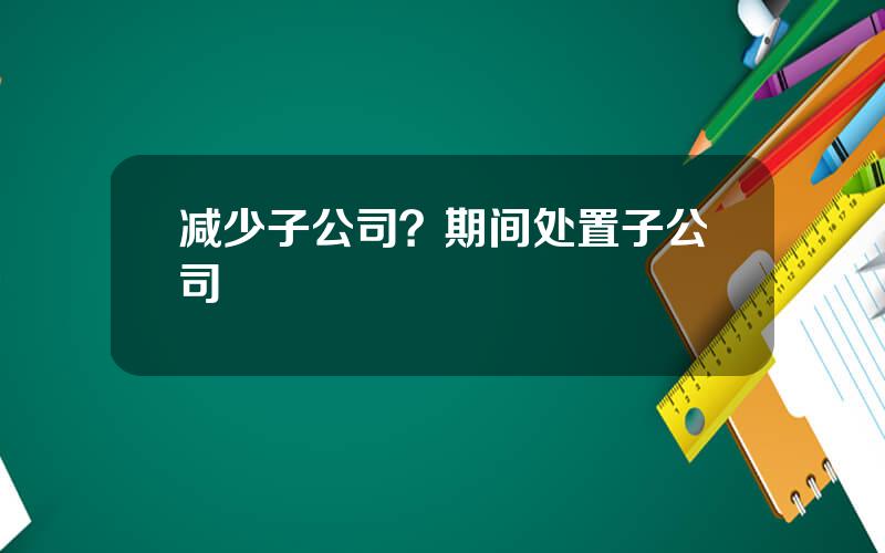 减少子公司？期间处置子公司