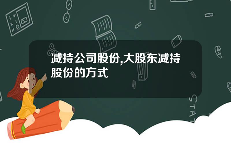 减持公司股份,大股东减持股份的方式