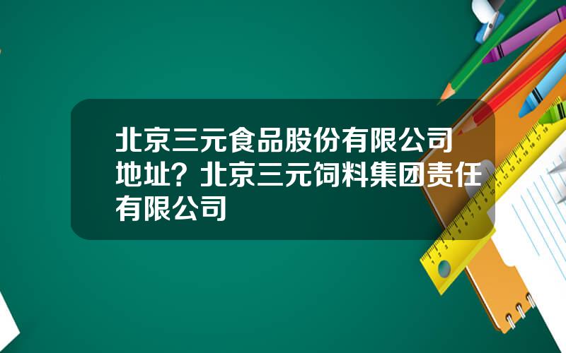 北京三元食品股份有限公司地址？北京三元饲料集团责任有限公司