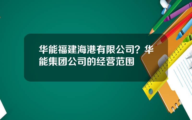 华能福建海港有限公司？华能集团公司的经营范围