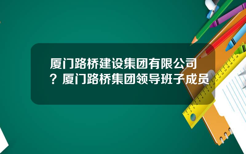 厦门路桥建设集团有限公司？厦门路桥集团领导班子成员