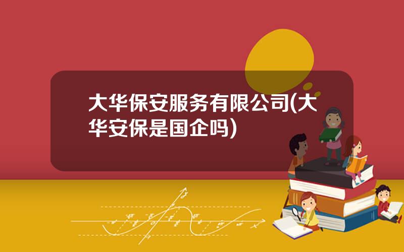 大华保安服务有限公司(大华安保是国企吗)