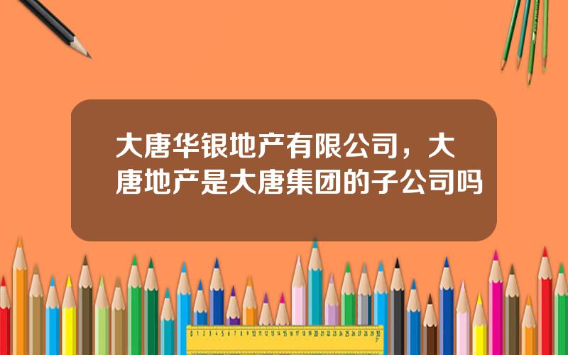 大唐华银地产有限公司，大唐地产是大唐集团的子公司吗