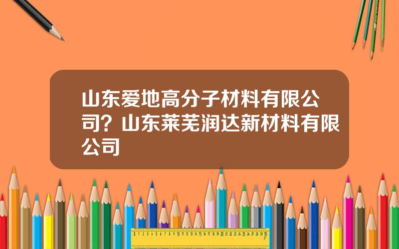 山东爱地高分子材料有限公司？山东莱芜润达新材料有限公司