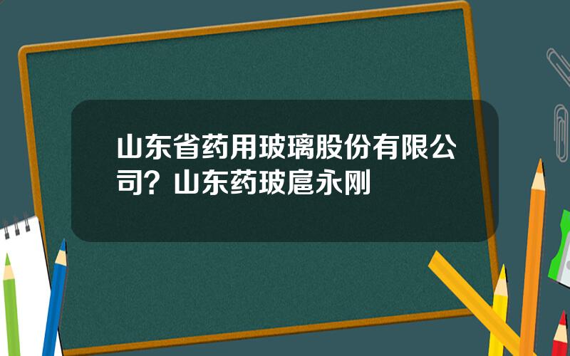山东省药用玻璃股份有限公司？山东药玻扈永刚