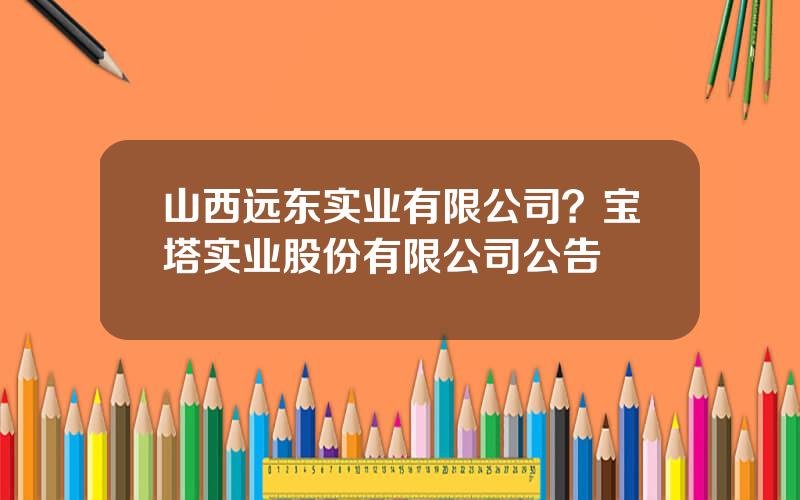 山西远东实业有限公司？宝塔实业股份有限公司公告